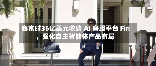 赛富时36亿美元收购 AI 客服平台 Fin	，强化自主智能体产品布局-第3张图片